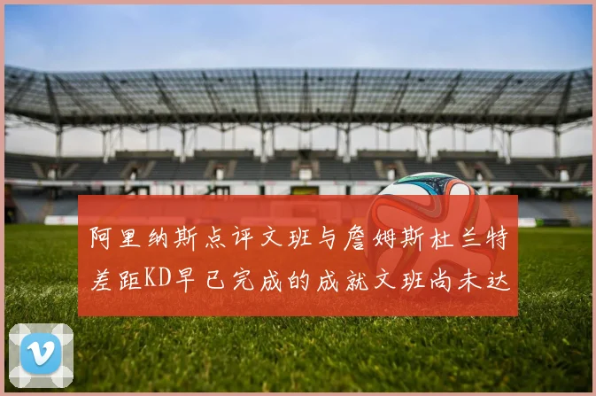 阿里纳斯点评文班与詹姆斯杜兰特差距KD早已完成的成就文班尚未达到