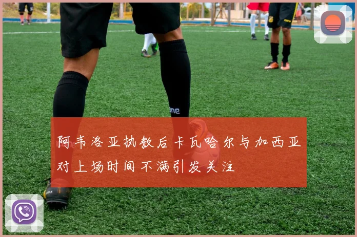 阿韦洛亚执教后卡瓦哈尔与加西亚对上场时间不满引发关注